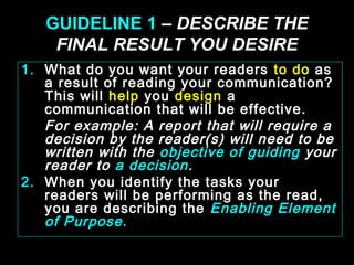 GUIDELINE 1 – DESCRIBE THE 
FINAL RESULT YOU DESIRE 
1. What do you want your readers to do as 
a result of reading your communication? 
This will help you design a 
communication that will be effective. 
For example: A report that will require a 
decision by the reader(s) will need to be 
written with the objective of guiding your 
reader to a decision. 
2. When you identify the tasks your 
readers will be performing as the read, 
you are describing the Enabling Element 
of Purpose . 
January- 2008 Technical Communication 3 
 