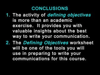 CONCLUSIONS 
1. The activity of defining objectives 
is more than an academic 
exercise. It provides you with 
valuable insights about the best 
way to write your communication. 
2. The Defining Objectives worksheet 
will be one of the tools you will 
use in preparing to write your 
communications for this course. 
January- 2008 Technical Communication 30 
