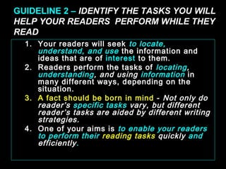 GUIDELINE 2 – IDENTIFY THE TASKS YOU WILL 
HELP YOUR READERS PERFORM WHILE THEY 
READ 
1. Your readers will seek to locate, 
understand, and use the information and 
ideas that are of interest to them. 
2. Readers perform the tasks of locating, 
understanding, and using information in 
many different ways, depending on the 
situation. 
3. A fact should be born in mind - Not only do 
reader’s specific tasks vary, but different 
reader’s tasks are aided by different writing 
strategies. 
4. One of your aims is to enable your readers 
to perform their reading tasks quickly and 
efficiently. 
January- 2008 Technical Communication 4 
 