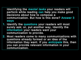 Identifying the mental tasks your readers will 
perform while reading can help you make good 
decisions about how to compose a 
communication. But how is this done? Answer 3 
ways 
1. Identify the questions your readers will most 
surely ask; or, put another way, Identify the 
information your readers want your 
communication to provide. 
2. Most readers come to many communications with 
questions already formed or an idea of the 
information they want. If you anticipate this, then 
you can provide relevant information in your 
communication. 
January- 2008 Technical Communication 5 
 