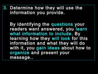 3. Determine how they will use the 
information you provide. 
By identifying the questions your 
readers want answered, you learn 
what information to include. By 
learning how they will look for this 
information and what they will do 
with it, you gain ideas about how to 
organize and present your 
message.. 
January- 2008 Technical Communication 6 
 