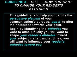 GUIDELINE 3 – TELL …..HOW YOU WANT 
TO CHANGE YOUR READER’S 
ATTITUDES 
This guideline is to help you identify the 
persuasive element of your 
communication’s purpose, use it to alter 
their attitudes towards your point. 
Begin by identifying the attitudes you 
want to alter. Usually you will want to 
shape your reader’s attitudes toward 
your subject matter, and at times, you 
will want to influence your reader’s 
attitudes toward you 
January- 2008 Technical Communication 7 
 