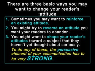 There are three basic ways you may 
want to change your reader’s 
:attitude 
1. Sometimes you may want to reinforce 
an existing attitude. 
2. You might try to reverse an attitude you 
want your readers to abandon. 
3. You might want to shape your reader’s 
attitudes toward a subject that they 
haven’t yet thought about seriously. 
To do any of these, the persuasive 
element of your communication has to 
be very STRONG. 
January- 2008 Technical Communication 8 
 