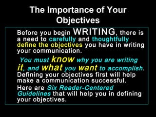 The Importance of Your 
Objectives 
Before you begin WRITING, there is 
a need to carefully and thoughtfully 
define the objectives you have in writing 
your communication. 
You must know why you are writing 
it, and what you want to accomplish . 
Defining your objectives first will help 
make a communication successful. 
Here are Six Reader-Centered 
Guidelines that will help you in defining 
your objectives. 
January- 2008 Technical Communication 1 
 