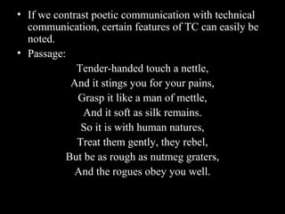 • If we contrast poetic communication with technical 
communication, certain features of TC can easily be 
noted. 
• Passage: 
2nd Jan 
08 
Tender-handed touch a nettle, 
And it stings you for your pains, 
Grasp it like a man of mettle, 
And it soft as silk remains. 
So it is with human natures, 
Treat them gently, they rebel, 
But be as rough as nutmeg graters, 
And the rogues obey you well. 
Technical Communication 10 
 