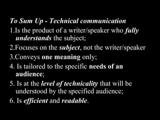 To Sum Up - Technical communication 
1.Is the product of a writer/speaker who ffuullllyy 
uunnddeerrssttaannddss the subject; 
2.Focuses on the ssuubbjjeecctt, not the writer/speaker 
3.Conveys oonnee mmeeaanniinngg only; 
4. Is tailored to the specific nneeeeddss ooff aann 
aauuddiieennccee;; 
5. Is at the lleevveell ooff tteecchhnniiccaalliittyy that will be 
understood by the specified audience; 
6. Is eeffffiicciieenntt and rreeaaddaabbllee. 
2nd Jan 
08 
Technical Communication 11 
 