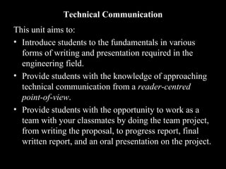 Technical Communication 
This unit aims to: 
• Introduce students to the fundamentals in various 
forms of writing and presentation required in the 
engineering field. 
• Provide students with the knowledge of approaching 
technical communication from a rreeaaddeerr--cceennttrreedd 
ppooiinntt--ooff--vviieeww.. 
• Provide students with the opportunity to work as a 
team with your classmates by doing the team project, 
from writing the proposal, to progress report, final 
written report, and an oral presentation on the project. 
2nd Jan 
08 
Technical Communication 2 
 