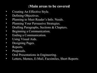 • Creating An Effective Style. 
• Defining Objectives. 
• Planning to Meet Reader’s Info. Needs. 
• Planning Your Persuasive Strategies. 
• Drafting Paragraphs, Sections & Chapters. 
• Beginning a Communication. 
• Ending a Communication. 
• Using Visual Aids. 
• Designing Pages. 
• Reports. 
• Proposals. 
• Oral Presentations in Engineering. 
• Letters, Memos, E-Mail, Facsimiles, Short Reports 
2nd Jan 
08 
:Main areas to be covered 
Technical Communication 4 
 