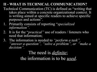 II - WHAT IS TTEECCHHNNIICCAALL CCOOMMMMUUNNIICCAATTIIOONN?? 
Technical Communication (TC) is defined as “writing that 
takes place within a concrete organizational context. It 
is writing aimed at specific readers to achieve specific 
purposes and actions”. 
1. Primarily consists of reporting ““ssppeecciiaalliizzeedd 
2nd Jan 
08 
Technical Communication 9 
iinnffoorrmmaattiioonn””.. 
2. It is for the ““pprraaccttiiccaall” use of readers / listeners who 
need that information; 
3. The information is needed to ““ppeerrffoorrmm aa ttaasskk””,, 
““aannsswweerr aa qquueessttiioonn””,, ““ssoollvvee aa pprroobblleemm””,, oorr ““mmaakkee aa 
ddeecciissiioonn””.. 
The need is ddeeffiinniittee; 
the information is to be uusseedd. 
 