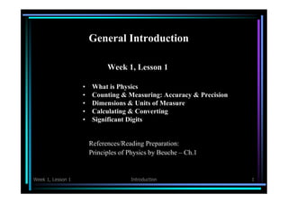 General Introduction 
Week 1, Lesson 1 
• What is Physics 
• Counting & Measuring: Accuracy & Precision 
• Dimensions & Units of Measure 
• Calculating & Converting 
• Significant Digits 
References/Reading Preparation: 
Principles of Physics by Beuche – Ch.1 
Week 1, Lesson 1 Introduction 1 
 