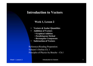Introduction to Vectors 
Week 1, Lesson 2 
• Vectors & Scalar Quantities 
• Addition of Vectors 
• Graphical Addition 
• Parallelogram Method 
• Rectangular Components 
• Subtraction of Vectors 
References/Reading Preparation: 
Schaum’s Outline Ch. 1 
Principles of Physics by Beuche – Ch.1 
Week 1, Lesson 2 Introduction to Vectors 1 
 