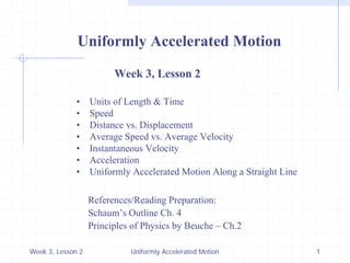 Week 3, Lesson 2 
Uniformly Accelerated Motion 
1 
Uniformly Accelerated Motion 
Week 3, Lesson 2 
• 
Units of Length & Time 
• 
Speed 
• 
Distance vs. Displacement 
• 
Average Speed vs. Average Velocity 
• 
Instantaneous Velocity 
• 
Acceleration 
• 
Uniformly Accelerated Motion Along a Straight Line 
References/Reading Preparation: 
Schaum’s Outline Ch. 4 
Principles of Physics by Beuche – Ch.2  