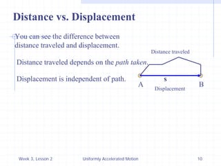 Week 3, Lesson 2 
Uniformly Accelerated Motion 
10 
A 
B 
s 
Distance vs. Displacement 
You can see the difference between 
distance traveled and displacement. 
Distance traveled 
Displacement 
Distance traveled depends on the path taken. 
Displacement is independent of path.  