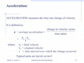Week 3, Lesson 2 
Uniformly Accelerated Motion 
17 
Acceleration: 
ACCELERATION measures the time rate change of velocity. 
It is defined as: 
a 
= average acceleration = 
change in velocity vector 
time taken 
= 
vf - vo 
t 
where: 
vf = final velocity 
vo = original velocity 
t = time interval over which the change occurred 
Typical units are (m/s)/s or m/s2  