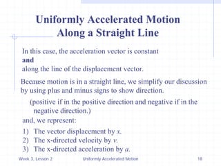 Week 3, Lesson 2 
Uniformly Accelerated Motion 
18 
Uniformly Accelerated Motion 
Along a Straight Line 
In this case, the acceleration vector is constant 
and 
along the line of the displacement vector. 
Because motion is in a straight line, we simplify our discussion 
by using plus and minus signs to show direction. 
(positive if in the positive direction and negative if in the 
negative direction.) 
and, we represent: 
1) 
The vector displacement by x. 
2) 
The x-directed velocity by v. 
3) 
The x-directed acceleration by a.  