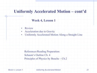 Week 4, Lesson 1 
Uniformly Accelerated Motion 
21 
Uniformly Accelerated Motion – cont’d 
Week 4, Lesson 1 
• 
Review 
• 
Acceleration due to Gravity 
• 
Uniformly Accelerated Motion Along a Straight Line 
References/Reading Preparation: 
Schaum’s Outline Ch. 4 
Principles of Physics by Beuche – Ch.2  
