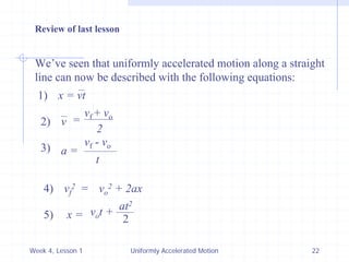 Week 4, Lesson 1 
Uniformly Accelerated Motion 
22 
We’ve seen that uniformly accelerated motion along a straight 
line can now be described with the following equations: 
1) 
x = vt 
2) 
v 
= 
vf + vo 
2 
3) 
a = 
vf - vo 
t 
4) 
vf2 
= 
vo2 + 2ax 
5) 
x = 
vo t + 
at2 
2 
Review of last lesson  