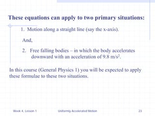 Week 4, Lesson 1 
Uniformly Accelerated Motion 
23 
These equations can apply to two primary situations: 
1. Motion along a straight line (say the x-axis). 
2. 
Free falling bodies – in which the body accelerates 
downward with an acceleration of 9.8 m/s2. 
And, 
In this course (General Physics 1) you will be expected to apply 
these formulae to these two situations.  