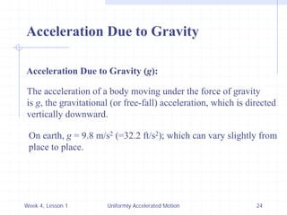 Week 4, Lesson 1 
Uniformly Accelerated Motion 
24 
Acceleration Due to Gravity 
Acceleration Due to Gravity (g): 
The acceleration of a body moving under the force of gravity 
is g, the gravitational (or free-fall) acceleration, which is directed 
vertically downward. 
On earth, g = 9.8 m/s2 (=32.2 ft/s2); which can vary slightly from 
place to place.  