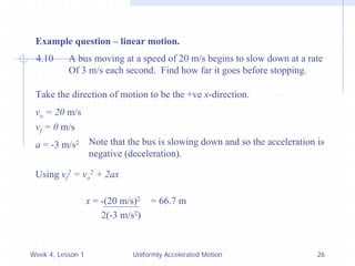 Week 4, Lesson 1 
Uniformly Accelerated Motion 
26 
Example question – linear motion. 
4.10 
A bus moving at a speed of 20 m/s begins to slow down at a rate 
Of 3 m/s each second. Find how far it goes before stopping. 
Take the direction of motion to be the +ve x-direction. 
vo = 20 m/s 
vf = 0 m/s 
a = -3 m/s2 
Note that the bus is slowing down and so the acceleration is 
negative (deceleration). 
Using vf2 = vo2 + 2ax 
x = -(20 m/s)2 
2(-3 m/s2) 
= 66.7 m  
