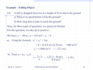 Week 4, Lesson 1 
Uniformly Accelerated Motion 
27 
Example – Falling Object 
4.8 
A ball is dropped from rest at a height of 50 m above the ground. 
a) What is its speed before it hits the ground? 
b) How long does it take to reach the ground? 
Note, for these types of questions, we ignore air friction. 
For this question, we take up as positive: 
We have: y = -50 m ; a = -9.8 m/s2 ; vo = 0 
a) 
Using the formula: vf2 = vo2 + 2ay 
= 0 + 2(-9.8 m/s2)(-50 m) 
= 980 m2/s2 
vf = ±980 m2/s2 
= - 32.1 m/s 
b) 
From a = (vf –vo )/t 
t = 
vf -vo 
a 
= 
(-31.3 – 0) m/s 
-9.8 m/s2 
= 3.19 s  