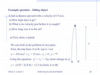 Week 4, Lesson 1 
Uniformly Accelerated Motion 
28 
Example question – falling object 
A ball is thrown upward with a velocity of 15 m/s. 
a) How high does it go? 
b) What is its velocity just before it is caught? 
c) How long was it in the air? 
a) First, draw a sketch. 
A 
B 
C 
We can look at the problem in two parts. 
First, the trip from A to B. (up is +ve) 
a = -9.8 m/s2 ; vo = 15 m/s ; vf = 0 ; y = ?? 
y 
Using the equation: vf2 = vo2 + 2ay (note change to y) 
y = -(15)2 / 2(-9.8) = 11.5 m (from A to B)  