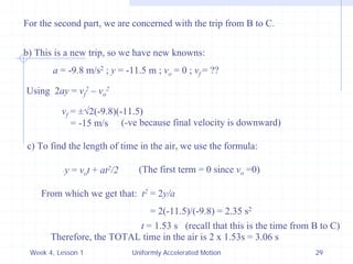Week 4, Lesson 1 
Uniformly Accelerated Motion 
29 
For the second part, we are concerned with the trip from B to C. 
b) This is a new trip, so we have new knowns: 
a = -9.8 m/s2 ; y = -11.5 m ; vo = 0 ; vf = ?? 
Using 2ay = vf2 – vo2 
vf = ±√2(-9.8)(-11.5) 
= -15 m/s 
(-ve because final velocity is downward) 
c) To find the length of time in the air, we use the formula: 
y = vo t + at2/2 
(The first term = 0 since vo =0) 
From which we get that: t2 = 2y/a 
= 2(-11.5)/(-9.8) = 2.35 s2 
t = 1.53 s 
(recall that this is the time from B to C) 
Therefore, the TOTAL time in the air is 2 x 1.53s = 3.06 s  