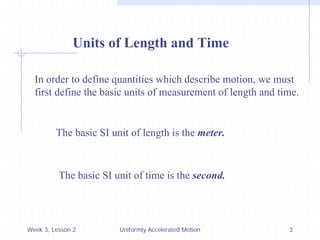 Week 3, Lesson 2 
Uniformly Accelerated Motion 
3 
Units of Length and Time 
In order to define quantities which describe motion, we must 
first define the basic units of measurement of length and time. 
The basic SI unit of length is the meter. 
The basic SI unit of time is the second.  