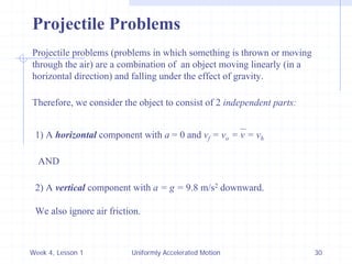 Week 4, Lesson 1 
Uniformly Accelerated Motion 
30 
Projectile Problems 
Projectile problems (problems in which something is thrown or moving 
through the air) are a combination of an object moving linearly (in a 
horizontal direction) and falling under the effect of gravity. 
Therefore, we consider the object to consist of 2 independent parts: 
1) A horizontal component with a = 0 and vf = vo = v = vh 
AND 
2) A vertical component with a = g = 9.8 m/s2 downward. 
We also ignore air friction.  