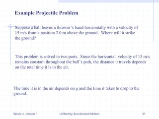 Week 4, Lesson 1 
Uniformly Accelerated Motion 
31 
Example Projectile Problem 
Suppose a ball leaves a thrower’s hand horizontally with a velocity of 
15 m/s from a position 2.0 m above the ground. Where will it strike 
the ground? 
This problem is solved in two parts. Since the horizontal velocity of 15 m/s 
remains constant throughout the ball’s path, the distance it travels depends 
on the total time it is in the air. 
The time it is in the air depends on g and the time it takes to drop to the 
ground.  