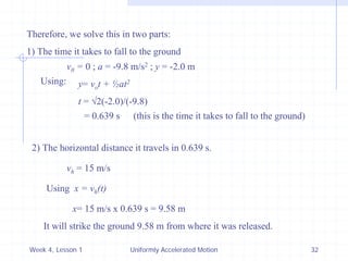 Week 4, Lesson 1 
Uniformly Accelerated Motion 
32 
Therefore, we solve this in two parts: 
1) The time it takes to fall to the ground 
v0 = 0 ; a = -9.8 m/s2 ; y = -2.0 m 
Using: 
y= vo t + ½at2 
t = 2(-2.0)/(-9.8) 
= 0.639 s 
(this is the time it takes to fall to the ground) 
2) The horizontal distance it travels in 0.639 s. 
vh = 15 m/s 
Using x = vh (t) 
x= 15 m/s x 0.639 s = 9.58 m 
It will strike the ground 9.58 m from where it was released.  