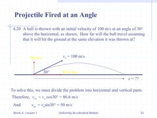 Week 4, Lesson 1 
Uniformly Accelerated Motion 
33 
Projectile Fired at an Angle 
4.20 A ball is thrown with an initial velocity of 100 m/s at an angle of 30° 
above the horizontal, as shown. How far will the ball travel assuming 
that it will hit the ground at the same elevation it was thrown at? 
30° 
vo = 100 m/s 
x = ?? 
To solve this, we must divide the problem into horizontal and vertical parts. 
Therefore, vox = vo cos30° = 86.6 m/s 
86.6 m/s 
And voy = vo sin30° = 50 m/s 
50 m/s  