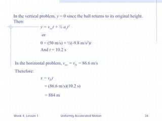 Week 4, Lesson 1 
Uniformly Accelerated Motion 
34 
In the vertical problem, y = 0 since the ball returns to its original height. 
Then: 
y = voy t + ½ ay t2 
or 
0 = (50 m/s) + ½(-9.8 m/s2)t 
And t = 10.2 s 
In the horizontal problem, vox = vfx = 86.6 m/s 
Therefore: 
x = vfx t 
= (86.6 m/s)(10.2 s) 
= 884 m  