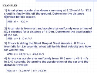 EXAMPLES 
1) An airplane accelerates down a run-way at 3.20 m/s2 for 32.8 s until is finally lifts off the ground. Determine the distance traveled before takeoff. 
ANS: d = 1720 m 
2) A car starts from rest and accelerates uniformly over a time of 5.21 seconds for a distance of 110 m. Determine the acceleration of the car. 
ANS: a = 8.10 m/ s2 
3) Chuck is riding the Giant Drop at Great America. If Chuck free falls for 2.6 seconds, what will be his final velocity and how far will he fall? 
ANS: d = 33 m; vf = -25.5 m/s 
4) A race car accelerates uniformly from 18.5 m/s to 46.1 m/s in 2.47 seconds. Determine the acceleration of the car and the distance traveled. 
ANS: a = 11.2 m/s2 ; d = 79.8 m  