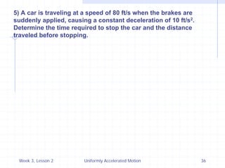 Week 3, Lesson 2 
Uniformly Accelerated Motion 
36 
5) A car is traveling at a speed of 80 ft/s when the brakes are suddenly applied, causing a constant deceleration of 10 ft/s2. Determine the time required to stop the car and the distance traveled before stopping. 