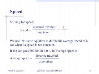 Week 3, Lesson 2 
Uniformly Accelerated Motion 
8 
Speed 
Solving for speed: 
Speed = 
distance traveled 
time taken 
We use this same equation to define the average speed of a 
car when its speed is not constant. 
If the car goes 200 km in 4.0 h, its average speed is: 
Average speed = 
distance traveled 
time taken 
= 
d 
t  
