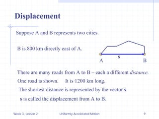Week 3, Lesson 2 
Uniformly Accelerated Motion 
9 
Displacement 
Suppose A and B represents two cities. 
A 
B 
B is 800 km directly east of A. 
There are many roads from A to B – each a different distance. 
One road is shown. 
It is 1200 km long. 
The shortest distance is represented by the vector s. 
s 
s is called the displacement from A to B.  