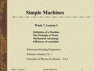 Week 7, Lesson 1 Simple Machines 1 
Simple Machines 
Week 7, Lesson 1 
References/Reading Preparation: 
Schaum’s Outline Ch. 7 
Principles of Physics by Beuche – Ch.5 
Definition of a Machine 
The Principle of Work 
Mechanical Advantage 
Efficiency of a machine  