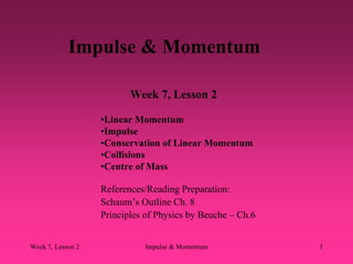 Week 7, Lesson 2 Impulse & Momentum 1 
Impulse & Momentum 
Week 7, Lesson 2 
References/Reading Preparation: 
Schaum’s Outline Ch. 8 
Principles of Physics by Beuche – Ch.6 
• 
Linear Momentum 
• 
Impulse 
• 
Conservation of Linear Momentum 
• 
Collisions 
• 
Centre of Mass  