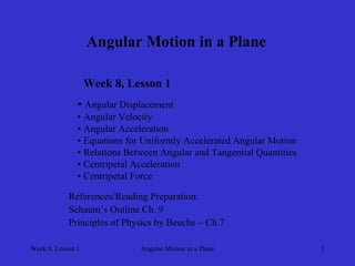 Week 8, Lesson 1 
Angular Motion in a Plane 
1 
Angular Motion in a Plane 
Week 8, Lesson 1 
• 
Angular Displacement 
• 
Angular Velocity 
• 
Angular Acceleration 
• 
Equations for Uniformly Accelerated Angular Motion 
• 
Relations Between Angular and Tangential Quantities 
• 
Centripetal Acceleration 
• 
Centripetal Force 
References/Reading Preparation: 
Schaum’s Outline Ch. 9 
Principles of Physics by Beuche – Ch.7  