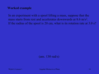 Week 8, Lesson 1 
Angular Motion in a Plane 
14 
Worked example 
In an experiment with a spool lifting a mass, suppose that the 
mass starts from rest and accelerates downwards at 8.6 m/s2. 
If the radius of the spool is 20 cm, what is its rotation rate at 3.0 s? 
(ans. 130 rad/s)  