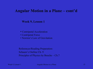 Week 9, Lesson 1 
Angular Motion in a Plane 
15 
Angular Motion in a Plane – cont’d 
Week 9, Lesson 1 
• 
Centripetal Acceleration 
• 
Centripetal Force 
• 
Newton’s Law of Gravitation 
References/Reading Preparation: 
Schaum’s Outline Ch. 9 
Principles of Physics by Beuche – Ch.7  
