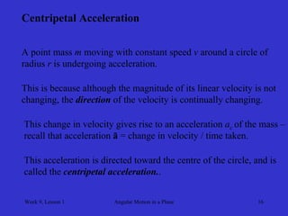 Week 9, Lesson 1 
Angular Motion in a Plane 
16 
Centripetal Acceleration 
A point mass m moving with constant speed v around a circle of 
radius r is undergoing acceleration. 
This is because although the magnitude of its linear velocity is not 
changing, the direction of the velocity is continually changing. 
This change in velocity gives rise to an acceleration ac of the mass – 
recall that acceleration ā = change in velocity / time taken. 
This acceleration is directed toward the centre of the circle, and is 
called the centripetal acceleration..  