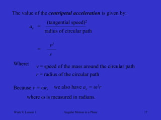 Week 9, Lesson 1 
Angular Motion in a Plane 
17 
The value of the centripetal acceleration is given by: 
ac 
= 
(tangential speed)2 
radius of circular path 
= 
v2 
r 
Where: 
v = speed of the mass around the circular path 
r = radius of the circular path 
Because v = r, 
we also have ac = 2r 
where  is measured in radians.  