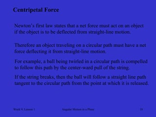 Week 9, Lesson 1 
Angular Motion in a Plane 
18 
Centripetal Force 
Newton’s first law states that a net force must act on an object 
if the object is to be deflected from straight-line motion. 
Therefore an object traveling on a circular path must have a net 
force deflecting it from straight-line motion. 
For example, a ball being twirled in a circular path is compelled 
to follow this path by the center-ward pull of the string. 
If the string breaks, then the ball will follow a straight line path 
tangent to the circular path from the point at which it is released.  