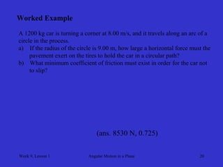Week 9, Lesson 1 
Angular Motion in a Plane 
20 
Worked Example 
A 1200 kg car is turning a corner at 8.00 m/s, and it travels along an arc of a 
circle in the process. 
a) 
If the radius of the circle is 9.00 m, how large a horizontal force must the 
pavement exert on the tires to hold the car in a circular path? 
b) 
What minimum coefficient of friction must exist in order for the car not 
to slip? 
(ans. 8530 N, 0.725)  