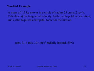 Week 9, Lesson 1 
Angular Motion in a Plane 
21 
Worked Example 
A mass of 1.5 kg moves in a circle of radius 25 cm at 2 rev/s. 
Calculate a) the tangential velocity, b) the centripetal acceleration, 
and c) the required centripetal force for the motion. 
(ans. 3.14 m/s, 39.4 m/s2 radially inward, 59N)  