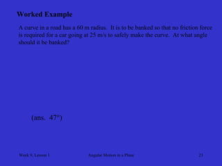Week 9, Lesson 1 
Angular Motion in a Plane 
23 
Worked Example 
A curve in a road has a 60 m radius. It is to be banked so that no friction force 
is required for a car going at 25 m/s to safely make the curve. At what angle 
should it be banked? 
(ans. 47°)  