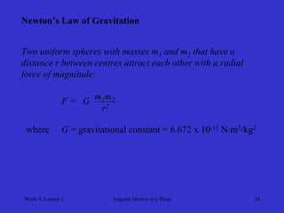 Week 9, Lesson 1 
Angular Motion in a Plane 
24 
Newton’s Law of Gravitation 
Two uniform spheres with masses m1 and m2 that have a 
distance r between centres attract each other with a radial 
force of magnitude: 
F = 
G 
m1 m2 
r2 
where 
G = gravitational constant = 6.672 x 10-11 N·m2/kg2  
