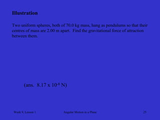 Week 9, Lesson 1 
Angular Motion in a Plane 
25 
Illustration 
Two uniform spheres, both of 70.0 kg mass, hang as pendulums so that their 
centres of mass are 2.00 m apart. Find the gravitational force of attraction 
between them. 
(ans. 8.17 x 10-8 N)  